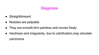 Diagnosis
● Straightforward
● Nodules are palpable
● They are smooth,firm painless and moves freely
● Hardness and irregularity, due to calcification,may simulate
carcinoma
 