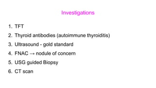 Investigations
1. TFT
2. Thyroid antibodies (autoimmune thyroiditis)
3. Ultrasound - gold standard
4. FNAC → nodule of concern
5. USG guided Biopsy
6. CT scan
 