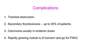 Complications
1. Tracheal obstruction
2. Secondary thyrotoxicosis - up to 30% of patients.
3. Carcinoma usually in endemic areas
4. Rapidly growing nodule is of concern and go for FNAC
 