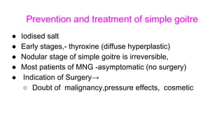 Prevention and treatment of simple goitre
● Iodised salt
● Early stages,- thyroxine (diffuse hyperplastic)
● Nodular stage of simple goitre is irreversible,
● Most patients of MNG -asymptomatic (no surgery)
● Indication of Surgery→
○ Doubt of malignancy,pressure effects, cosmetic
 