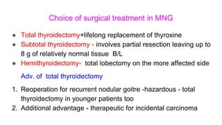 Choice of surgical treatment in MNG
● Total thyroidectomy+lifelong replacement of thyroxine
● Subtotal thyroidectomy - involves partial resection leaving up to
8 g of relatively normal tissue B/L
● Hemithyroidectomy- total lobectomy on the more affected side
Adv. of total thyroidectomy
1. Reoperation for recurrent nodular goitre -hazardous - total
thyroidectomy in younger patients too
2. Additional advantage - therapeutic for incidental carcinoma
 