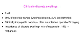 Clinically discrete swellings
● F>M
● 70% of discrete thyroid swellings isolated, 30% are dominant
● Clinically impalpable nodules - often detected on operation/ imaging
● Importance of discrete swelling= risk of neoplasia ( 15% →
malignant)
 