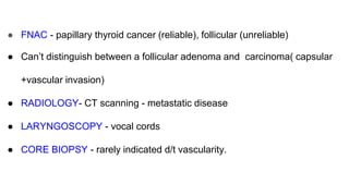 ● FNAC - papillary thyroid cancer (reliable), follicular (unreliable)
● Can’t distinguish between a follicular adenoma and carcinoma( capsular
+vascular invasion)
● RADIOLOGY- CT scanning - metastatic disease
● LARYNGOSCOPY - vocal cords
● CORE BIOPSY - rarely indicated d/t vascularity.
 