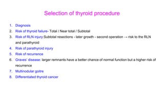 Selection of thyroid procedure
1. Diagnosis
2. Risk of thyroid failure- Total / Near total / Subtotal
3. Risk of RLN injury:Subtotal resections - later growth - second operation → risk to the RLN
and parathyroid
4. Risk of parathyroid injury
5. Risk of recurrence
6. Graves’ disease: larger remnants have a better chance of normal function but a higher risk of
recurrence
7. Multinodular goitre
8. Differentiated thyroid cancer
 