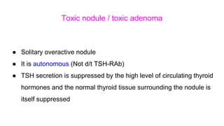 Toxic nodule / toxic adenoma
● Solitary overactive nodule
● It is autonomous (Not d/t TSH-RAb)
● TSH secretion is suppressed by the high level of circulating thyroid
hormones and the normal thyroid tissue surrounding the nodule is
itself suppressed
 
