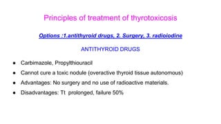 Principles of treatment of thyrotoxicosis
Options :1.antithyroid drugs, 2. Surgery, 3. radioiodine
ANTITHYROID DRUGS
● Carbimazole, Propylthiouracil
● Cannot cure a toxic nodule (overactive thyroid tissue autonomous)
● Advantages: No surgery and no use of radioactive materials.
● Disadvantages: Tt prolonged, failure 50%
 
