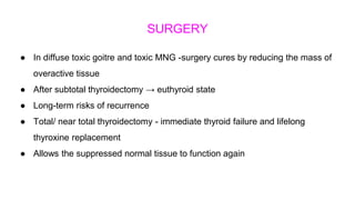 SURGERY
● In diffuse toxic goitre and toxic MNG -surgery cures by reducing the mass of
overactive tissue
● After subtotal thyroidectomy → euthyroid state
● Long-term risks of recurrence
● Total/ near total thyroidectomy - immediate thyroid failure and lifelong
thyroxine replacement
● Allows the suppressed normal tissue to function again
 