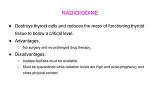 RADIOIODINE
● Destroys thyroid cells and reduces the mass of functioning thyroid
tissue to below a critical level.
● Advantages.
○ No surgery and no prolonged drug therapy.
● Disadvantages.
○ Isotope facilities must be available.
○ Must be quarantined while radiation levels are high and avoid pregnancy and
close physical contact
 