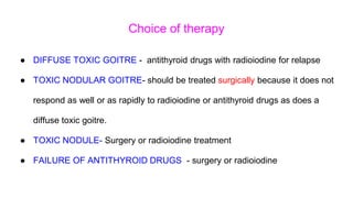 Choice of therapy
● DIFFUSE TOXIC GOITRE - antithyroid drugs with radioiodine for relapse
● TOXIC NODULAR GOITRE- should be treated surgically because it does not
respond as well or as rapidly to radioiodine or antithyroid drugs as does a
diffuse toxic goitre.
● TOXIC NODULE- Surgery or radioiodine treatment
● FAILURE OF ANTITHYROID DRUGS - surgery or radioiodine
 