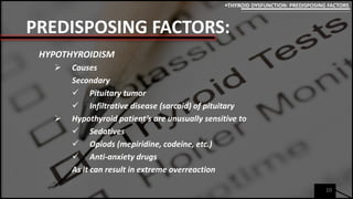 PREDISPOSING FACTORS:
HYPOTHYROIDISM
 Causes
Secondary
 Pituitary tumor
 Infiltrative disease (sarcoid) of pituitary
 Hypothyroid patient’s are unusually sensitive to
 Sedatives
 Opiods (mepiridine, codeine, etc.)
 Anti-anxiety drugs
As it can result in extreme overreaction
10
THYROID DYSFUNCTION: PREDISPOSING FACTORS
 