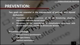 PREVENTION:
Two goals are essential in the management of patients with thyroid
dysfunction
1. Prevention of the occurrence of the life-threatening situations
myedema coma and thyroid storm
2. Prevention of the exacerbation of complications associated with
thyroid dysfunction, notably cardiovascular disease
Prevention is through
• Medical history questionnaire
• Dialogue history
• Physical examination
16
THYROID DYSFUNCTION: PREVENTION
 
