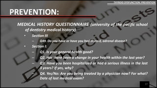 PREVENTION:
MEDICAL HISTORY QUESTIONNAIRE (university of the pacific school
of dentistry medical history)
• Section III
– Q49. Do you have or have you had thyroid, adrenal disease?
• Section I:
– Q1. Is your general health good?
– Q2. Has there been a change in your health within the last year?
– Q3. Have you been hospitalized or had a serious illness in the last
3 years? If yes, why?
– Q4. Yes/No: Are you being treated by a physician now? For what?
Date of last medical exam?
17
THYROID DYSFUNCTION: PREVENTION
 