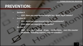 PREVENTION:
• Section II
– Q10. Have you experienced weight loss, fever, night sweats?
• Section IV
– Q52. Have you experienced radiation treatments?
– Q58. Have you experienced surgeries?
• Section V
– Q62. are you taking drugs, medications, over-the-counter
medicines (including aspirin), natural remedies?
18
THYROID DYSFUNCTION: PREVENTION
 