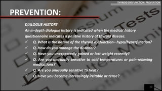 PREVENTION:
DIALOGUE HISTORY
An in-depth dialogue history is indicated when the medical history
questionnaire indicates a positive history of thyroid disease.
 Q. What is the nature of the thyroid dysfunction– hypo/hyperfunction?
 Q. How do you manage the disorder?
 Q. Have you unexpectedly gained or lost weight recently?
 Q. Are you unusually sensitive to cold temperatures or pain-relieving
medications?
 Q. Are you unusually sensitive to heat?
 Q. Have you become increasingly irritable or tense?
20
THYROID DYSFUNCTION: PREVENTION
 