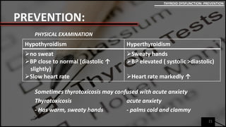 PREVENTION:
PHYSICAL EXAMINATION
Sometimes thyrotoxicosis may confused with acute anxiety
Thyrotoxicosis acute anxiety
- Has warm, sweaty hands - palms cold and clammy
21
THYROID DYSFUNCTION: PREVENTION
Hypothyroidism Hyperthyroidism
no sweat
BP close to normal (diastolic ↑
slightly)
Slow heart rate
Sweaty hands
BP elevated ( systolic >diastolic)
Heart rate markedly ↑
 
