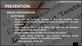 PREVENTION:
DENTAL CONSIDERATION
• EUTHYROID
– Those who are receiving therapy to treat the condition, have
normal levels of thyroid hormone and have no symptoms, represent
euthyroid
– They represent ASA II (next slide) risks and may be managed
normally during dental treatment
– If mild manifestations of either hypo/hyper are present
• Elective dental treatment may proceed although certain
treatment modifications should be considered
• They represent ASA III risk
22
THYROID DYSFUNCTION: PREVENTION
 