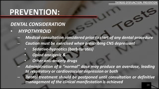 PREVENTION:
DENTAL CONSIDERATION
• HYPOTHYROID
– Medical consultation considered prior to start of any dental procedure
– Caution must be exercised when prescribing CNS depressant
• Sedative-hypnotics (barbiturates)
• Opiod analgesic &
• Other anti-anxiety drugs
– Administration of a “normal” dose may produce an overdose, leading
to respiratory or cardiovascular depression or both
– Dental treatment should be postponed until consultation or definitive
management of the clinical manifestation is achieved
24
THYROID DYSFUNCTION: PREVENTION
 