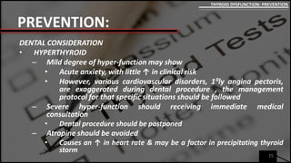 PREVENTION:
DENTAL CONSIDERATION
• HYPERTHYROID
– Mild degree of hyper-function may show
• Acute anxiety, with little ↑ in clinical risk
• However, various cardiovascular disorders, 1⁰ly angina pectoris,
are exaggerated during dental procedure , the management
protocol for that specific situations should be followed
– Severe hyper-function should receiving immediate medical
consultation
• Dental procedure should be postponed
– Atropine should be avoided
• Causes an ↑ in heart rate & may be a factor in precipitating thyroid
storm
25
THYROID DYSFUNCTION: PREVENTION
 