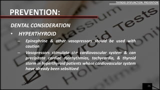 PREVENTION:
DENTAL CONSIDERATION
• HYPERTHYROID
– Epinephrine & other vasopressors should be used with
caution
– Vasopressors stimulate the cardiovascular system & can
precipitate cardiac dysrhythmias, tachycardia, & thyroid
storm in hyperthyroid patients whose cardiovascular system
have already been sebsitized
26
THYROID DYSFUNCTION: PREVENTION
 