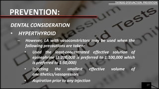 PREVENTION:
DENTAL CONSIDERATION
• HYPERTHYROID
– However, LA with vasoconstrictors may be used when the
following precautions are taken:
• Used the least-concentrated effective solution of
epinephrine (1:200,000 is preferred to 1:100,000 which
is preferred to 1:50,000)
• Injecting the smallest effective volume of
anesthetics/vasopressors
• Aspiration prior to any injection
27
THYROID DYSFUNCTION: PREVENTION
 
