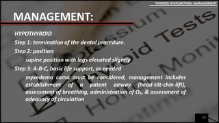 MANAGEMENT:
HYPOTHYROID
Step 1: termination of the dental procedure.
Step 2: position
supine position with legs elevated slightly
Step 3: A-B-C, basic life support, as needed
myxedema coma must be considered, management includes
establishment of a patent airway (head-tilt-chin-lift),
assessment of breathing, administration of O₂, & assessment of
adequacy of circulation
28
THYROID DYSFUNCTION: MANAGEMENT
 