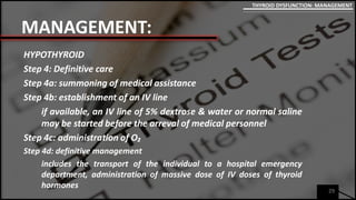 MANAGEMENT:
HYPOTHYROID
Step 4: Definitive care
Step 4a: summoning of medical assistance
Step 4b: establishment of an IV line
if available, an IV line of 5% dextrose & water or normal saline
may be started before the arreval of medical personnel
Step 4c: administration of O₂
Step 4d: definitive management
includes the transport of the individual to a hospital emergency
department, administration of massive dose of IV doses of thyroid
hormones
29
THYROID DYSFUNCTION: MANAGEMENT
 