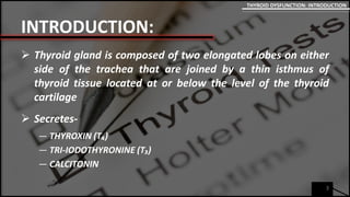 INTRODUCTION:
 Thyroid gland is composed of two elongated lobes on either
side of the trachea that are joined by a thin isthmus of
thyroid tissue located at or below the level of the thyroid
cartilage
 Secretes-
― THYROXIN (T₄)
― TRI-IODOTHYRONINE (T₃)
― CALCITONIN
3
THYROID DYSFUNCTION: INTRODUCTION
 