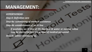 MANAGEMENT:
HYPERTHYROID
Step 4: Definitive care
Step 4a: summoning of medical assistance
Step 4b: establishment of an IV line
if available, an IV line of 5% dextrose & water or normal saline
may be started before the arreval of medical personnel
Step 4c: administration of O₂
31
THYROID DYSFUNCTION: MANAGEMENT
 
