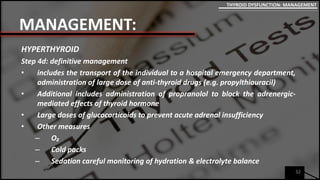MANAGEMENT:
HYPERTHYROID
Step 4d: definitive management
• includes the transport of the individual to a hospital emergency department,
administration of large dose of anti-thyroid drugs (e.g. propylthiouracil)
• Additional includes administration of propranolol to block the adrenergic-
mediated effects of thyroid hormone
• Large doses of glucocorticoids to prevent acute adrenal insufficiency
• Other measures
– O₂
– Cold packs
– Sedation careful monitoring of hydration & electrolyte balance
32
THYROID DYSFUNCTION: MANAGEMENT
 