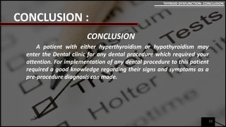 CONCLUSION :
CONCLUSION
A patient with either hyperthyroidism or hypothyroidism may
enter the Dental clinic for any dental procedure which required your
attention. For implementation of any dental procedure to this patient
required a good knowledge regarding their signs and symptoms as a
pre-procedure diagnosis can made.
33
THYROID DYSFUNCTION: CONCLUSION
 