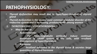 PATHOPHYSIOLOGY:
• Thyroid dysfunction may result due to hypo/hyper-function of thyroid
gland
• Thyroid dysfunction is the second most common glandular disorder of the
endocrine system and is increasing, predominantly among women
1. THYROTOXICOSIS / HYPERTHYROIDISM
 May be due to
 Autoimmunity
TSI (immunoglobulin antibody) induce continual
activation of cAMP system of the cells, with resultant
development of hyperthyroidism
 Adenoma
localized adenoma in the thyroid tissue & secretes large
quantities of thyroid hormone 5
THYROID DYSFUNCTION: PATHOPHYSIOLOGY
 