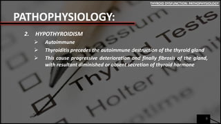 PATHOPHYSIOLOGY:
2. HYPOTHYROIDISM
 Autoimmune
 Thyroiditis precedes the autoimmune destruction of the thyroid gland
 This cause progressive deterioration and finally fibrosis of the gland,
with resultant diminished or absent secretion of thyroid hormone
6
THYROID DYSFUNCTION: PATHOPHYSIOLOGY
 