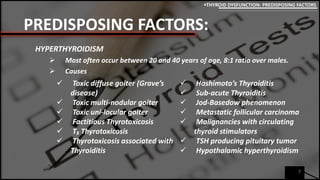 PREDISPOSING FACTORS:
HYPERTHYROIDISM
 Most often occur between 20 and 40 years of age, 8:1 ratio over males.
 Causes
7
THYROID DYSFUNCTION: PREDISPOSING FACTORS
 Toxic diffuse goiter (Grave’s
disease)
 Toxic multi-nodular goiter
 Toxic uni-locular goiter
 Factitious Thyrotoxicosis
 T₃ Thyrotoxicosis
 Thyrotoxicosis associated with
Thyroiditis
 Hashimoto’s Thyroiditis
 Sub-acute Thyroiditis
 Jod-Basedow phenomenon
 Metastatic follicular carcinoma
 Malignancies with circulating
thyroid stimulators
 TSH producing pituitary tumor
 Hypothalamic hyperthyroidism
 