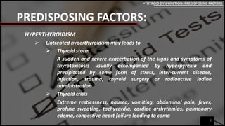 PREDISPOSING FACTORS:
HYPERTHYROIDISM
 Untreated hyperthyroidism may leads to
 Thyroid storm
A sudden and severe exacerbation of the signs and symptoms of
thyrotoxicosis usually accompanied by hyperpyrexia and
precipitated by some form of stress, inter-current disease,
infection, trauma, thyroid surgery or radioactive iodine
administration
 Thyroid crisis
Extreme restlessness, nausea, vomiting, abdominal pain, fever,
profuse sweating, tachycardia, cardiac arrhythmias, pulmonary
edema, congestive heart failure leading to coma
8
THYROID DYSFUNCTION: PREDISPOSING FACTORS
 