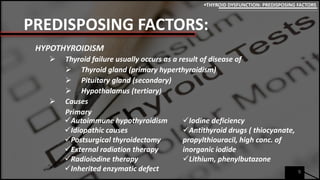 PREDISPOSING FACTORS:
HYPOTHYROIDISM
 Thyroid failure usually occurs as a result of disease of
 Thyroid gland (primary hyperthyroidism)
 Pituitary gland (secondary)
 Hypothalamus (tertiary)
 Causes
Primary
9
THYROID DYSFUNCTION: PREDISPOSING FACTORS
Autoimmune hypothyroidism
Idiopathic causes
Postsurgical thyroidectomy
External radiation therapy
Radioiodine therapy
Inherited enzymatic defect
Iodine deficiency
Antithyroid drugs ( thiocyanate,
propylthiouracil, high conc. of
inorganic iodide
Lithium, phenylbutazone
 