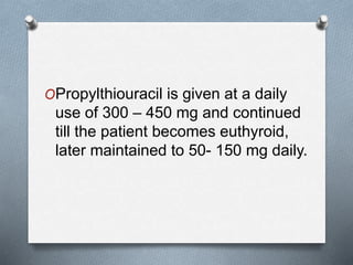 OPropylthiouracil is given at a daily
use of 300 – 450 mg and continued
till the patient becomes euthyroid,
later maintained to 50- 150 mg daily.
 
