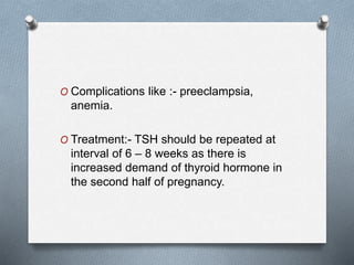 O Complications like :- preeclampsia,
anemia.
O Treatment:- TSH should be repeated at
interval of 6 – 8 weeks as there is
increased demand of thyroid hormone in
the second half of pregnancy.
 