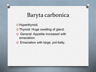 Baryta carbonica
O Hyperthyroid,
O Thyroid: Huge swelling of gland.
O General: Appetite increased with
emaciation.
O Emaciation with large, pot-belly.
 