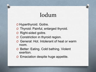 Iodum
O Hyperthyroid. Goitre.
O Thyroid: Painful, enlarged thyroid.
O Right-sided goitre.
O Constriction in thyroid region.
O General: Hot. Intolerant of heat or warm
room.
O Better: Eating. Cold bathing. Violent
exertion.
O Emaciation despite huge appetite.
 