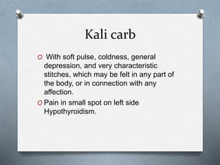 Kali carb
O With soft pulse, coldness, general
depression, and very characteristic
stitches, which may be felt in any part of
the body, or in connection with any
affection.
O Pain in small spot on left side
Hypothyroidism.
 