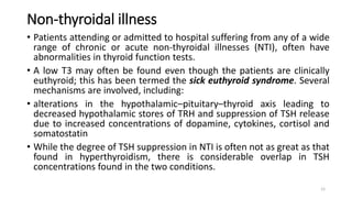 Non-thyroidal illness
• Patients attending or admitted to hospital suffering from any of a wide
range of chronic or acute non-thyroidal illnesses (NTI), often have
abnormalities in thyroid function tests.
• A low T3 may often be found even though the patients are clinically
euthyroid; this has been termed the sick euthyroid syndrome. Several
mechanisms are involved, including:
• alterations in the hypothalamic–pituitary–thyroid axis leading to
decreased hypothalamic stores of TRH and suppression of TSH release
due to increased concentrations of dopamine, cytokines, cortisol and
somatostatin
• While the degree of TSH suppression in NTI is often not as great as that
found in hyperthyroidism, there is considerable overlap in TSH
concentrations found in the two conditions.
12
 