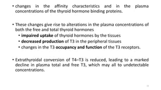 • changes in the affinity characteristics and in the plasma
concentrations of the thyroid hormone binding proteins.
• These changes give rise to alterations in the plasma concentrations of
both the free and total thyroid hormones
• impaired uptake of thyroid hormones by the tissues
• decreased production of T3 in the peripheral tissues
• changes in the T3 occupancy and function of the T3 receptors.
• Extrathyroidal conversion of T4–T3 is reduced, leading to a marked
decline in plasma total and free T3, which may all to undetectable
concentrations.
13
 