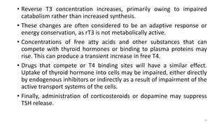 • Reverse T3 concentration increases, primarily owing to impaired
catabolism rather than increased synthesis.
• These changes are often considered to be an adaptive response or
energy conservation, as rT3 is not metabolically active.
• Concentrations of free atty acids and other substances that can
compete with thyroid hormones or binding to plasma proteins may
rise. This can produce a transient increase in free T4.
• Drugs that compete or T4 binding sites will have a similar effect.
Uptake of thyroid hormone into cells may be impaired, either directly
by endogenous inhibitors or indirectly as a result of impairment of the
active transport systems of the cells.
• Finally, administration of corticosteroids or dopamine may suppress
TSH release.
14
 