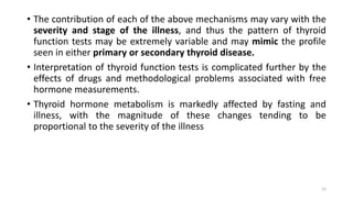 • The contribution of each of the above mechanisms may vary with the
severity and stage of the illness, and thus the pattern of thyroid
function tests may be extremely variable and may mimic the profile
seen in either primary or secondary thyroid disease.
• Interpretation of thyroid function tests is complicated further by the
effects of drugs and methodological problems associated with free
hormone measurements.
• Thyroid hormone metabolism is markedly affected by fasting and
illness, with the magnitude of these changes tending to be
proportional to the severity of the illness
15
 