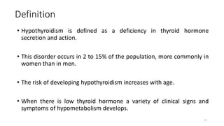 Definition
• Hypothyroidism is defined as a deficiency in thyroid hormone
secretion and action.
• This disorder occurs in 2 to 15% of the population, more commonly in
women than in men.
• The risk of developing hypothyroidism increases with age.
• When there is low thyroid hormone a variety of clinical signs and
symptoms of hypometabolism develops.
17
 