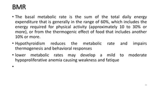 BMR
• The basal metabolic rate is the sum of the total daily energy
expenditure that is generally in the range of 60%, which includes the
energy required for physical activity (approximately 10 to 30% or
more), or from the thermogenic effect of food that includes another
10% or more.
• Hypothyroidism reduces the metabolic rate and impairs
thermogenesis and behavioral responses
• lower metabolic rates may develop a mild to moderate
hypoproliferative anemia causing weakness and fatique
•
20
 