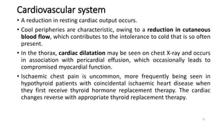 Cardiovascular system
• A reduction in resting cardiac output occurs.
• Cool peripheries are characteristic, owing to a reduction in cutaneous
blood flow, which contributes to the intolerance to cold that is so often
present.
• In the thorax, cardiac dilatation may be seen on chest X-ray and occurs
in association with pericardial effusion, which occasionally leads to
compromised myocardial function.
• Ischaemic chest pain is uncommon, more frequently being seen in
hypothyroid patients with coincidental ischaemic heart disease when
they first receive thyroid hormone replacement therapy. The cardiac
changes reverse with appropriate thyroid replacement therapy.
22
 