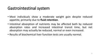 Gastrointestinal system
• Most individuals show a moderate weight gain despite reduced
appetite, primarily due to fluid retention.
• Intestinal absorption of nutrients may be affected both by reduced
absorption rates and increased intestinal transit time, but net
absorption may actually be reduced, normal or even increased.
• Results of biochemical liver function tests are usually normal.
23
 