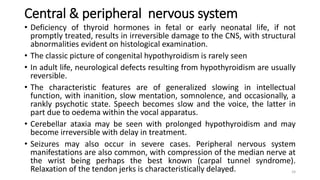 Central & peripheral nervous system
• Deficiency of thyroid hormones in fetal or early neonatal life, if not
promptly treated, results in irreversible damage to the CNS, with structural
abnormalities evident on histological examination.
• The classic picture of congenital hypothyroidism is rarely seen
• In adult life, neurological defects resulting from hypothyroidism are usually
reversible.
• The characteristic features are of generalized slowing in intellectual
function, with inanition, slow mentation, somnolence, and occasionally, a
rankly psychotic state. Speech becomes slow and the voice, the latter in
part due to oedema within the vocal apparatus.
• Cerebellar ataxia may be seen with prolonged hypothyroidism and may
become irreversible with delay in treatment.
• Seizures may also occur in severe cases. Peripheral nervous system
manifestations are also common, with compression of the median nerve at
the wrist being perhaps the best known (carpal tunnel syndrome).
Relaxation of the tendon jerks is characteristically delayed. 24
 