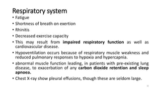 Respiratory system
• Fatigue
• Shortness of breath on exertion
• Rhinitis
• Decreased exercise capacity
• This may result from impaired respiratory function as well as
cardiovascular disease.
• Hypoventilation occurs because of respiratory muscle weakness and
reduced pulmonary responses to hypoxia and hypercapnia.
• abnormal muscle function leading, in patients with pre-existing lung
disease, to exacerbation of any carbon dioxide retention and sleep
apnoea.
• Chest X-ray show pleural effusions, though these are seldom large.
26
 